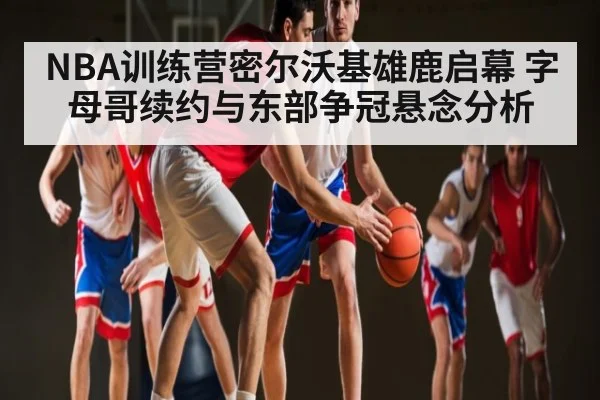 NBA训练营密尔沃基雄鹿启幕 字母哥续约与东部争冠悬念分析