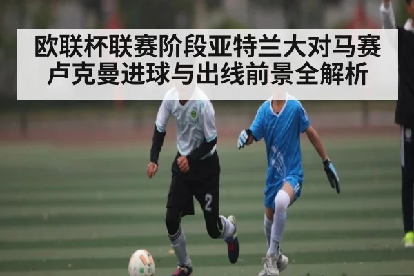 欧联杯联赛阶段亚特兰大对马赛卢克曼进球与出线前景全解析