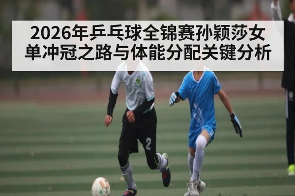 2026年乒乓球全锦赛孙颖莎女单冲冠之路与体能分配关键分析