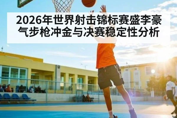 2026年世界射击锦标赛盛李豪气步枪冲金与决赛稳定性分析