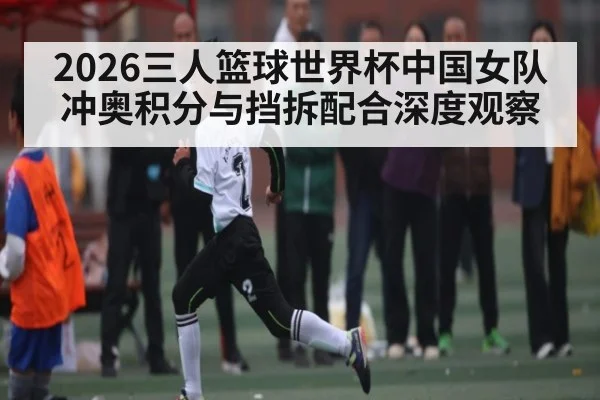 2026三人篮球世界杯中国女队冲奥积分与挡拆配合深度观察